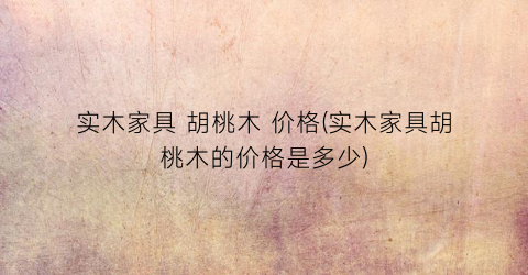 实木家具 胡桃木 价格(实木家具胡桃木的价格是多少)